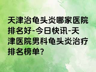 天津治龟头炎哪家医院排名好-今日快讯-天津医院男科龟头炎治疗排名榜单？