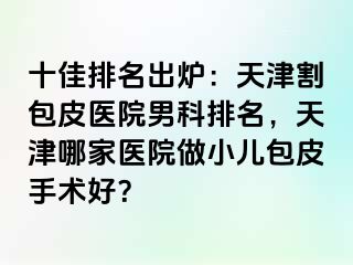 十佳排名出炉：天津割包皮医院男科排名，天津哪家医院做小儿包皮手术好？