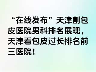 “在线发布”天津割包皮医院男科排名展现，天津看包皮过长排名前三医院！