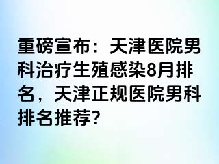 重磅宣布：天津医院男科治疗生殖感染8月排名，天津正规医院男科排名推荐？