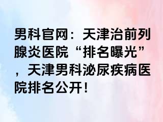 男科官网：天津治前列腺炎医院“排名曝光”，天津男科泌尿疾病医院排名公开！