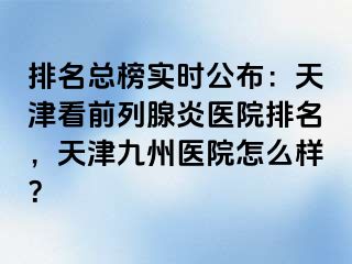 排名总榜实时公布：天津看前列腺炎医院排名，天津九洲医院怎么样？