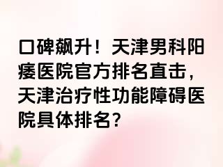 口碑飙升！天津男科阳痿医院官方排名直击，天津治疗性功能障碍医院具体排名？