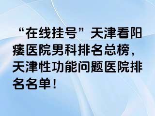 “在线挂号”天津看阳痿医院男科排名总榜，天津性功能问题医院排名名单！