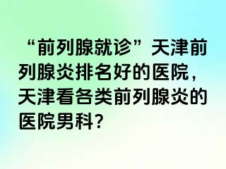 “前列腺就诊”天津前列腺炎排名好的医院，天津看各类前列腺炎的医院男科？