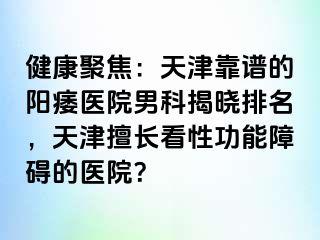 健康聚焦：天津靠谱的阳痿医院男科揭晓排名，天津擅长看性功能障碍的医院？