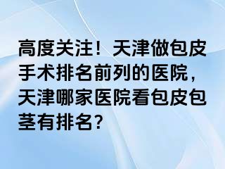 高度关注！天津做包皮手术排名前列的医院，天津哪家医院看包皮包茎有排名？