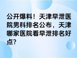 公开爆料！天津早泄医院男科排名公布，天津哪家医院看早泄排名好点？