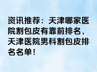 资讯推荐：天津哪家医院割包皮有靠前排名，天津医院男科割包皮排名名单！