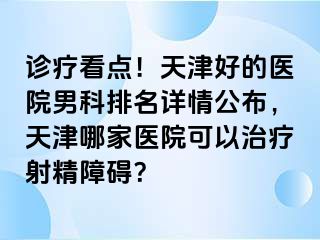 诊疗看点！天津好的医院男科排名详情公布，天津哪家医院可以治疗射精障碍？