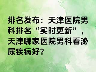 排名发布：天津医院男科排名“实时更新”，天津哪家医院男科看泌尿疾病好？