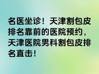 名医坐诊！天津割包皮排名靠前的医院预约，天津医院男科割包皮排名直击！