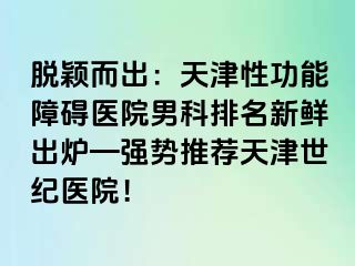 脱颖而出：天津性功能障碍医院男科排名新鲜出炉—强势推荐天津世纪医院！