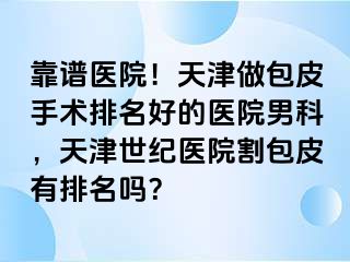 靠谱医院！天津做包皮手术排名好的医院男科，天津世纪医院割包皮有排名吗？