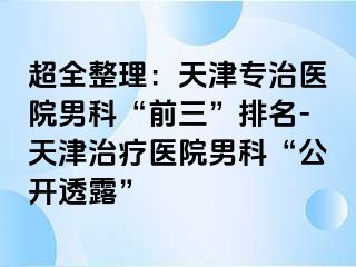 超全整理：天津专治医院男科“前三”排名-天津治疗医院男科“公开透露”