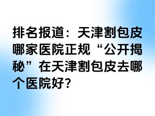 排名报道：天津割包皮哪家医院正规“公开揭秘”在天津割包皮去哪个医院好？