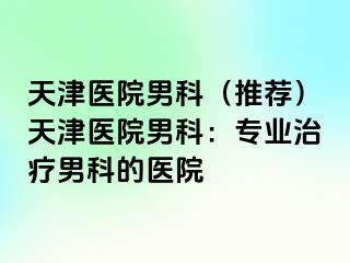 天津医院男科（推荐）天津医院男科：专业治疗男科的医院