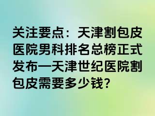 关注要点：天津割包皮医院男科排名总榜正式发布—天津世纪医院割包皮需要多少钱？