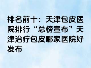 排名前十：天津包皮医院排行“总榜宣布”天津治疗包皮哪家医院好发布