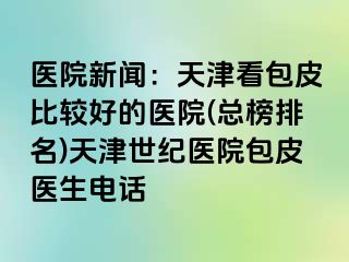 医院新闻：天津看包皮比较好的医院(总榜排名)天津世纪医院包皮医生电话