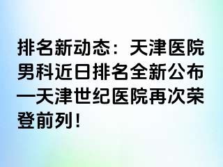 排名新动态：天津医院男科近日排名全新公布—天津世纪医院再次荣登前列！