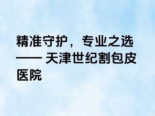 精准守护，专业之选 —— 天津世纪割包皮医院