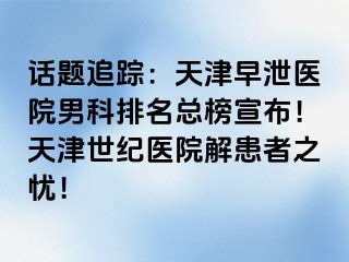 话题追踪：天津早泄医院男科排名总榜宣布！天津世纪医院解患者之忧！