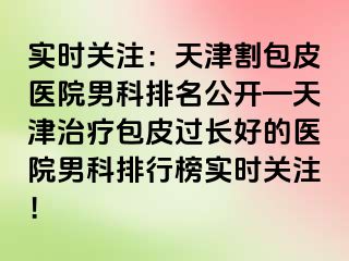 实时关注：天津割包皮医院男科排名公开—天津治疗包皮过长好的医院男科排行榜实时关注！