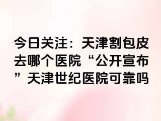 今日关注：天津割包皮去哪个医院“公开宣布”天津世纪医院可靠吗