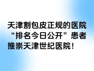 天津割包皮正规的医院“排名今日公开”患者推崇天津世纪医院！