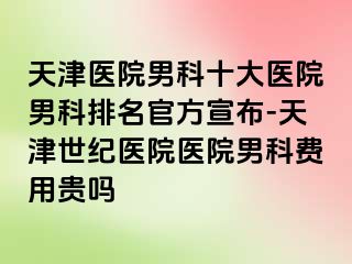 天津医院男科十大医院男科排名官方宣布-天津世纪医院医院男科费用贵吗