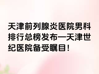 天津前列腺炎医院男科排行总榜发布—天津世纪医院备受瞩目！