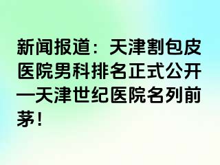 新闻报道：天津割包皮医院男科排名正式公开—天津世纪医院名列前茅！