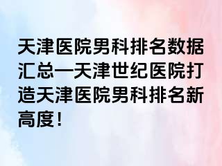 天津医院男科排名数据汇总—天津世纪医院打造天津医院男科排名新高度！