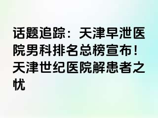 话题追踪：天津早泄医院男科排名总榜宣布！天津世纪医院解患者之忧