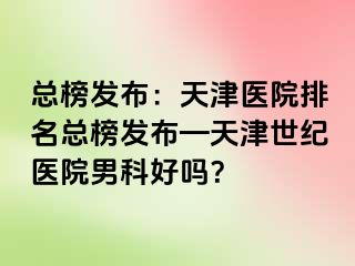 总榜发布：天津医院排名总榜发布—天津世纪医院男科好吗？