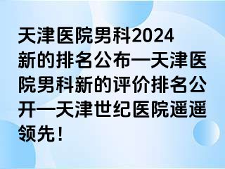 天津医院男科2024新的排名公布—天津医院男科新的评价排名公开—天津世纪医院遥遥领先！