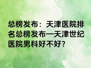 总榜发布：天津医院排名总榜发布—天津世纪医院男科好不好？