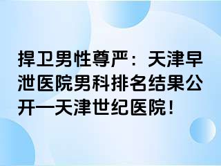 捍卫男性尊严：天津早泄医院男科排名结果公开—天津世纪医院！