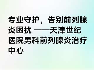 专业守护，告别前列腺炎困扰 ——天津世纪医院男科前列腺炎治疗中心