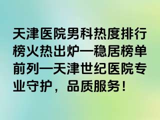 天津医院男科热度排行榜火热出炉—稳居榜单前列—天津世纪医院专业守护，品质服务！