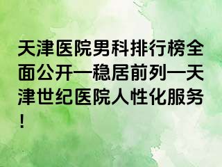 天津医院男科排行榜全面公开—稳居前列—天津世纪医院人性化服务！