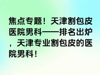 焦点专题！天津割包皮医院男科——排名出炉，天津专业割包皮的医院男科！