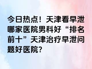 今日热点！天津看早泄哪家医院男科好“排名前十”天津治疗早泄问题好医院？