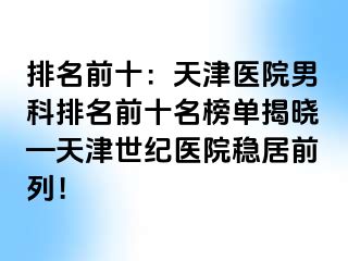 排名前十：天津医院男科排名前十名榜单揭晓—天津世纪医院稳居前列！