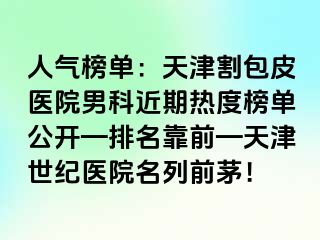 人气榜单：天津割包皮医院男科近期热度榜单公开—排名靠前—天津世纪医院名列前茅！