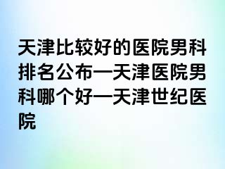 天津比较好的医院男科排名公布—天津医院男科哪个好—天津世纪医院