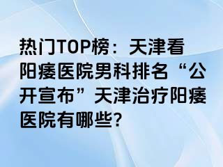 热门TOP榜：天津看阳痿医院男科排名“公开宣布”天津治疗阳痿医院有哪些?