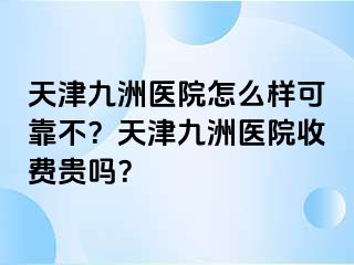 天津九洲医院怎么样可靠不？天津九洲医院收费贵吗？