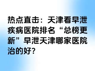 热点直击：天津看早泄疾病医院排名“总榜更新”早泄天津哪家医院治的好?